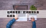 开云体育下载-关于比艰难更甚！欧洲国家队奋起直追的信息